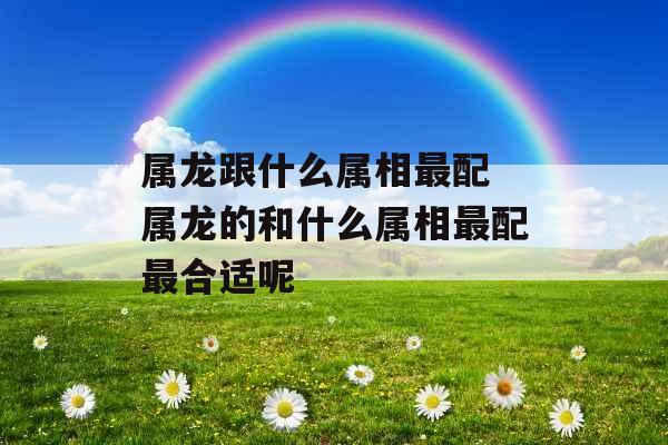 属龙跟什么属相最配 属龙的和什么属相最配最合适呢