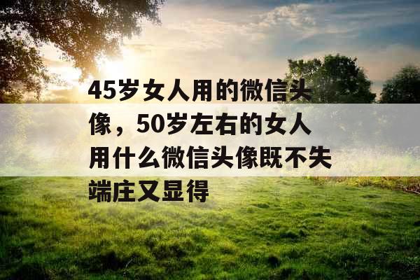 45岁女人用的微信头像，50岁左右的女人用什么微信头像既不失端庄又显得