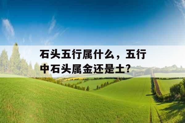 石头五行属什么,五行中石头属金还是土? 石头五行属什么,五行中石头属金还是土?
