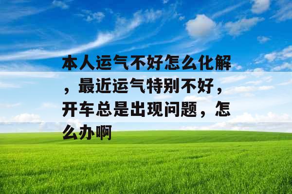 本人运气不好怎么化解，最近运气特别不好，开车总是出现问题，怎么办啊