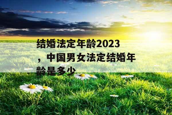 结婚法定年龄2023，中国男女法定结婚年龄是多少