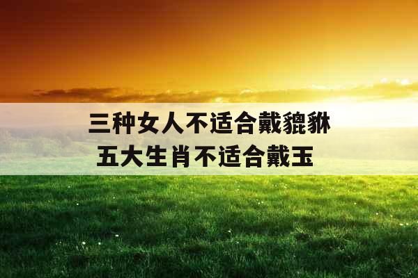 三种女人不适合戴貔貅 五大生肖不适合戴玉 三种女人不适合戴貔貅 五大生肖不适合戴玉