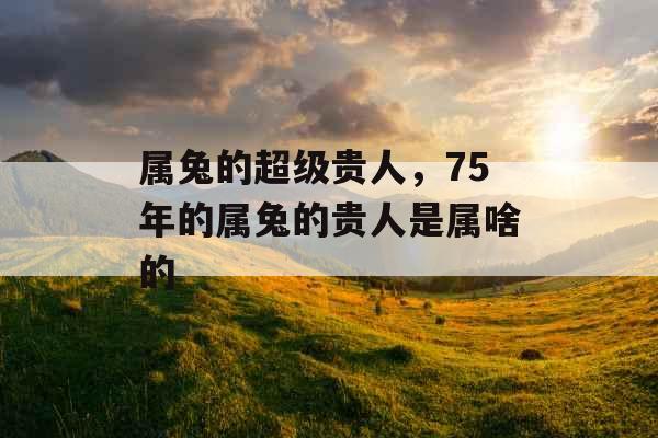 属兔的超级贵人，75年的属兔的贵人是属啥的