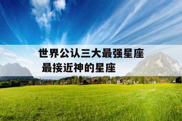 世界公认三大最强星座 最接近神的星座 世界公认三大最强星座 最接近神的星座