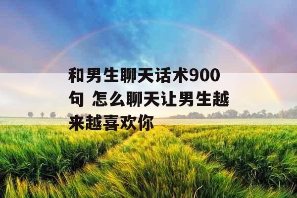 和男生聊天话术900句 怎么聊天让男生越来越喜欢你