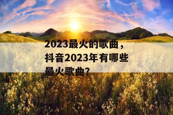 2023最火的歌曲,抖音2023年有哪些最火歌曲? 2023最火的歌曲,抖音2023年有哪些最火歌曲?