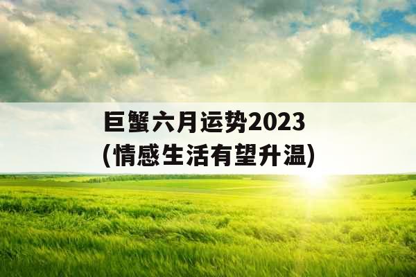 巨蟹六月运势2023(情感生活有望升温)