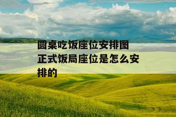 圆桌吃饭座位安排图 正式饭局座位是怎么安排的 圆桌吃饭座位安排图 正式饭局座位是怎么安排的