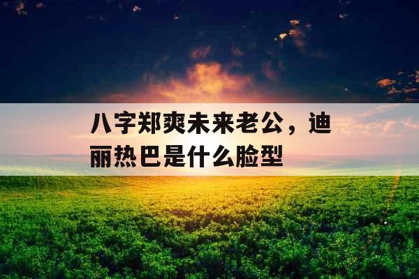 八字郑爽未来老公，迪丽热巴是什么脸型