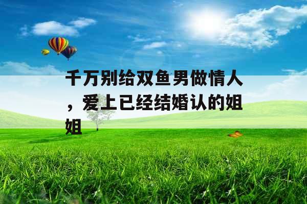 千万别给双鱼男做情人,爱上已经结婚认的姐姐 千万别给双鱼男做情人,爱上已经结婚认的姐姐