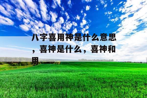 八字喜用神是什么意思，喜神是什么，喜神和用