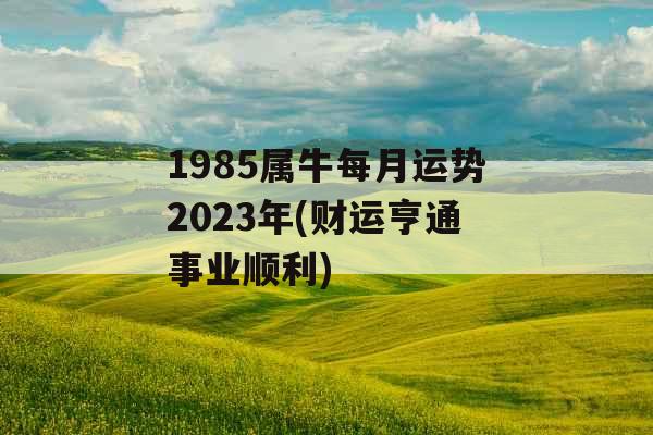 1985属牛每月运势2023年(财运亨通事业顺利)