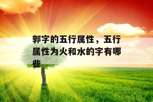 郭字的五行属性,五行属性为火和水的字有哪些 郭字的五行属性,五行属性为火和水的字有哪些