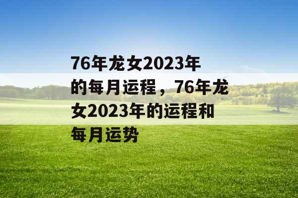 76年龙女2023年的每月运程，76年龙女2023年的运程和每月运势