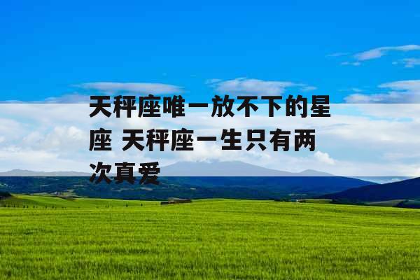 天秤座唯一放不下的星座 天秤座一生只有两次真爱