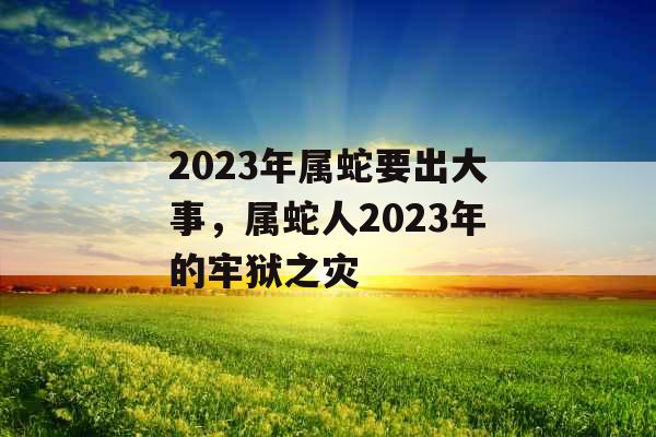 2023年属蛇要出大事，属蛇人2023年的牢狱之灾