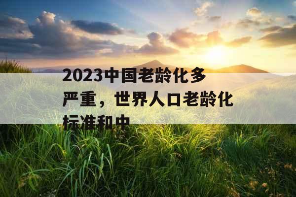 2023中国老龄化多严重，世界人口老龄化标准和中