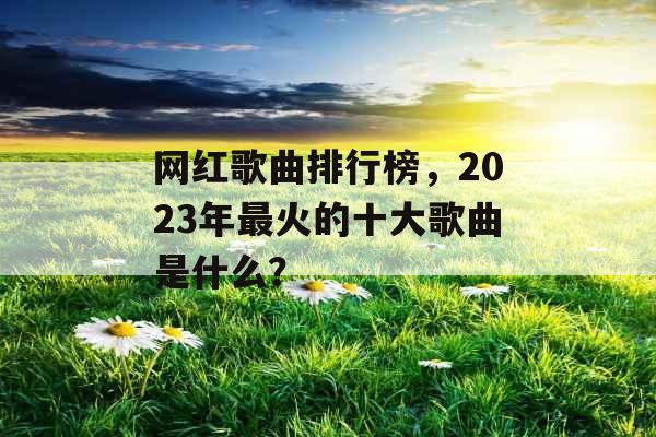 网红歌曲排行榜，2023年最火的十大歌曲是什么？