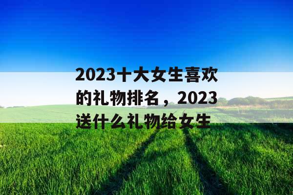 2023十大女生喜欢的礼物排名，2023送什么礼物给女生