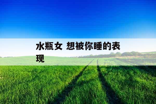 水瓶女 想被你睡的表现