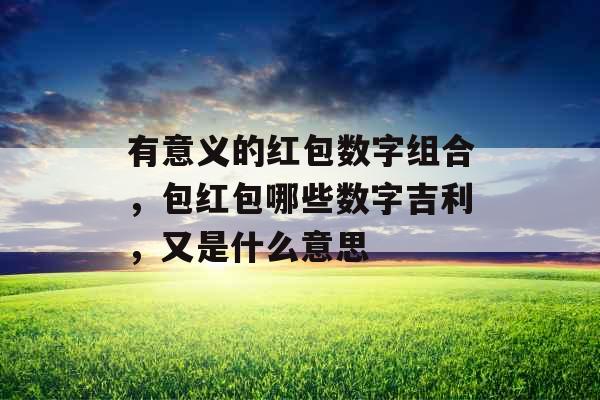 有意义的红包数字组合，包红包哪些数字吉利，又是什么意思