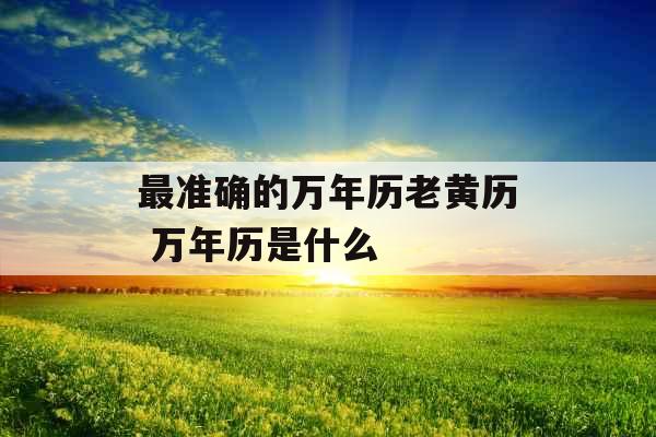 最准确的万年历老黄历 万年历是什么 最准确的万年历老黄历 万年历是什么