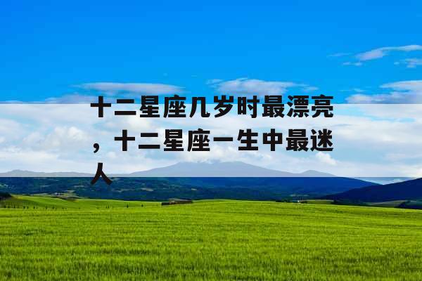 十二星座几岁时最漂亮,十二星座一生中最迷人 十二星座几岁时最漂亮,十二星座一生中最迷人