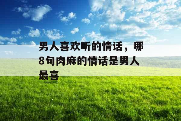 男人喜欢听的情话，哪8句肉麻的情话是男人最喜