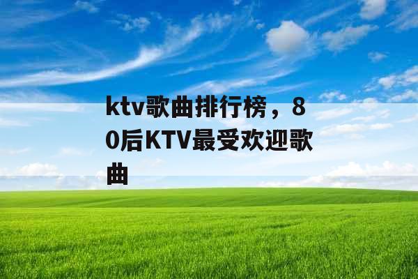 ktv歌曲排行榜，80后KTV最受欢迎歌曲