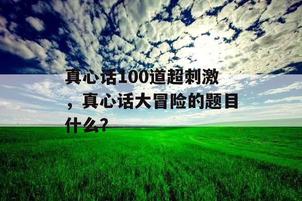 真心话100道超刺激，真心话大冒险的题目什么？