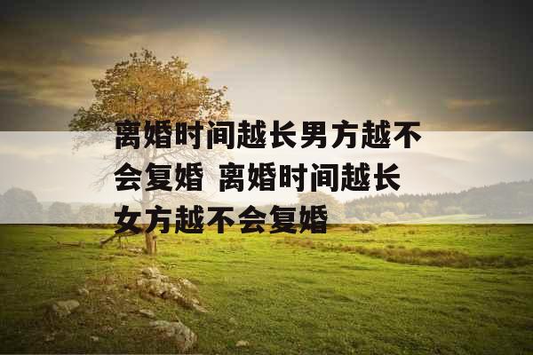 离婚时间越长男方越不会复婚 离婚时间越长女方越不会复婚 离婚时间越长男方越不会复婚 离婚时间越长女方越不会复婚