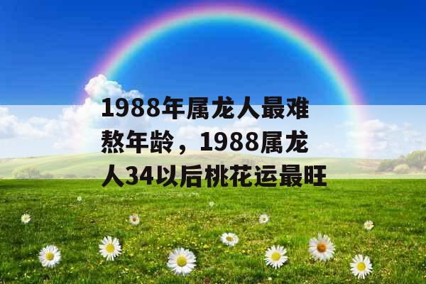 1988年属龙人最难熬年龄,1988属龙人34以后桃花运最旺 1988年属龙人最难熬年龄,1988属龙人34以后桃花运最旺