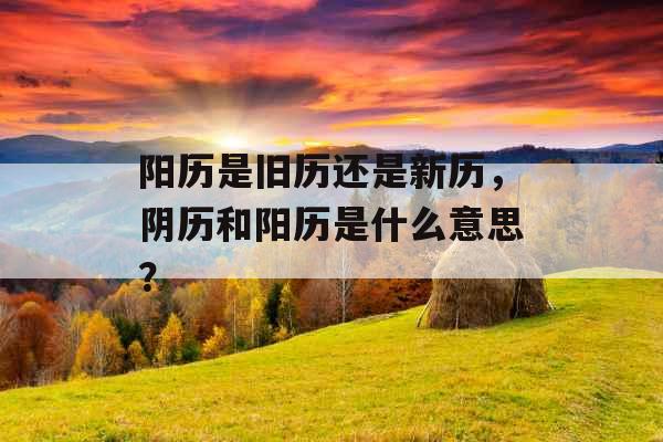 阳历是旧历还是新历，阴历和阳历是什么意思？