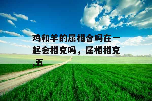 鸡和羊的属相合吗在一起会相克吗,属相相克,五 鸡和羊的属相合吗在一起会相克吗,属相相克,五