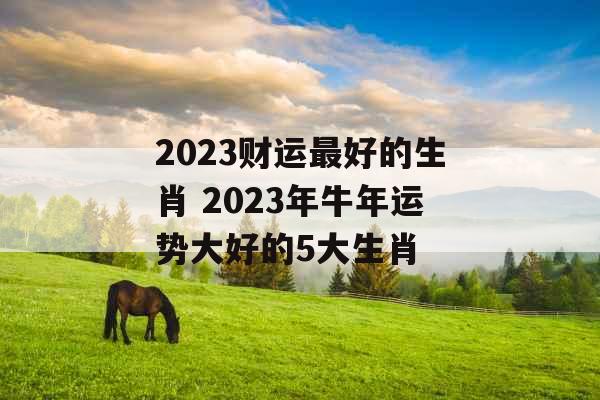 2023财运最好的生肖 2023年牛年运势大好的5大生肖