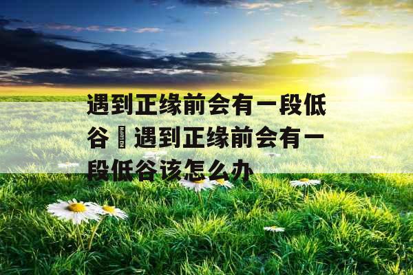 遇到正缘前会有一段低谷 遇到正缘前会有一段低谷该怎么办 遇到正缘前会有一段低谷 遇到正缘前会有一段低谷该怎么办