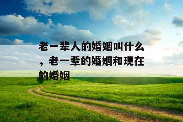 老一辈人的婚姻叫什么，老一辈的婚姻和现在的婚姻