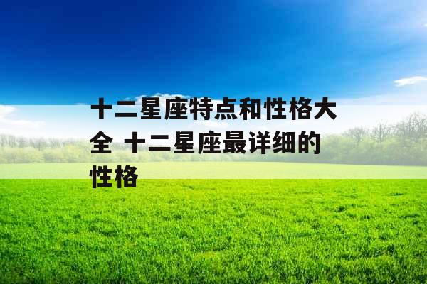十二星座特点和性格大全 十二星座最详细的性格 十二星座特点和性格大全 十二星座最详细的性格