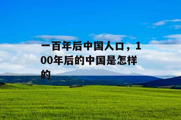 一百年后中国人口,100年后的中国是怎样的 一百年后中国人口,100年后的中国是怎样的