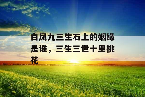 白凤九三生石上的姻缘是谁，三生三世十里桃花