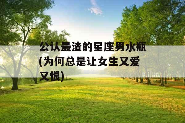 公认最渣的星座男水瓶(为何总是让女生又爱又恨) 公认最渣的星座男水瓶(为何总是让女生又爱又恨)
