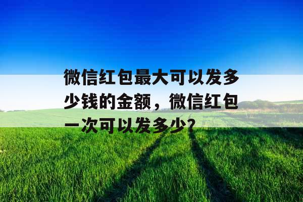 微信红包最大可以发多少钱的金额，微信红包一次可以发多少？