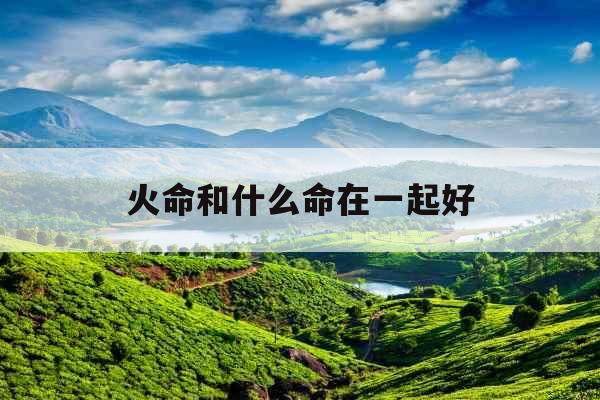 火命和什么命在一起好 火命和什么命在一起好
