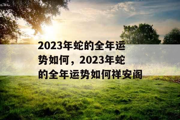 2023年蛇的全年运势如何,2023年蛇的全年运势如何祥安阁 2023年蛇的全年运势如何,2023年蛇的全年运势如何祥安阁