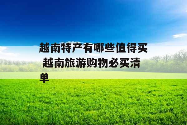 越南特产有哪些值得买 越南旅游购物必买清单 越南特产有哪些值得买 越南旅游购物必买清单