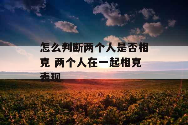 怎么判断两个人是否相克 两个人在一起相克表现