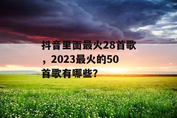 抖音里面最火28首歌,2023最火的50首歌有哪些? 抖音里面最火28首歌,2023最火的50首歌有哪些?