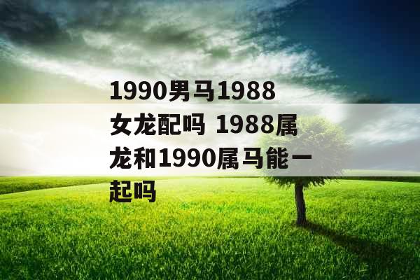 1990男马1988女龙配吗 1988属龙和1990属马能一起吗