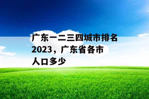 广东一二三四城市排名2023，广东省各市人口多少