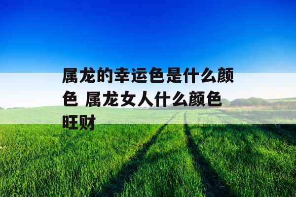 属龙的幸运色是什么颜色 属龙女人什么颜色旺财 属龙的幸运色是什么颜色 属龙女人什么颜色旺财